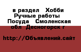  в раздел : Хобби. Ручные работы » Посуда . Смоленская обл.,Десногорск г.